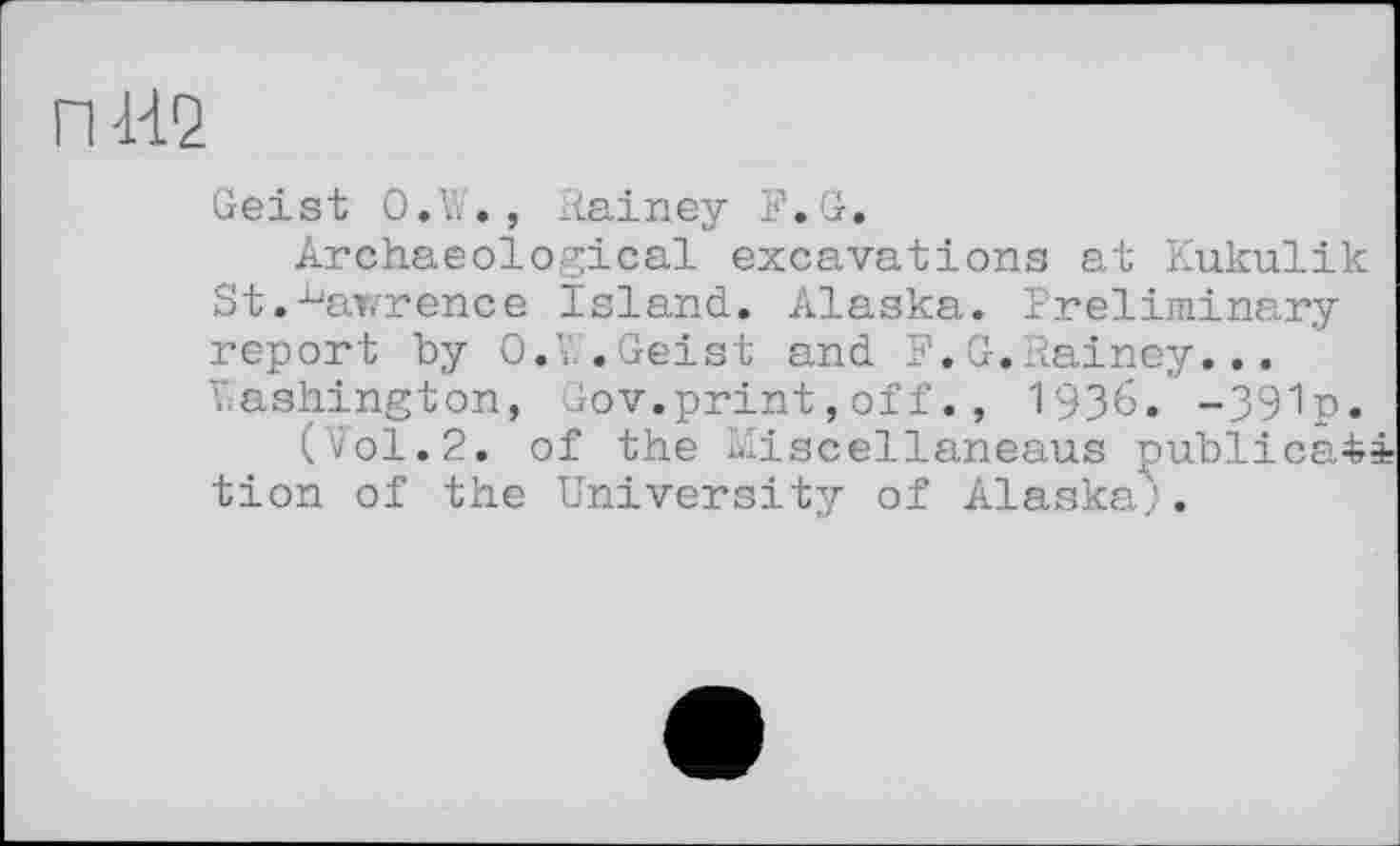 ﻿пда
Geist 0.t., Rainey F.G.
Archaeological excavations at Kukulik St.^awrence island. Alaska. Preliminary report by O.V, .Geist and F. G.Rainey... Washington, Gov.print,off., 1936. -391p.
(Vol.2. of the Riscellaneaus publica^i tion of the University of Alaska.'.